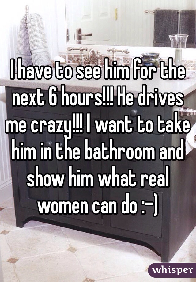 I have to see him for the next 6 hours!!! He drives me crazy!!! I want to take him in the bathroom and show him what real women can do :-) 