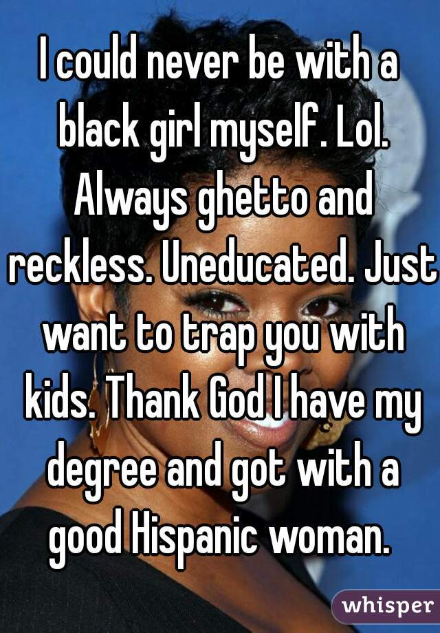 I could never be with a black girl myself. Lol. Always ghetto and reckless. Uneducated. Just want to trap you with kids. Thank God I have my degree and got with a good Hispanic woman. 