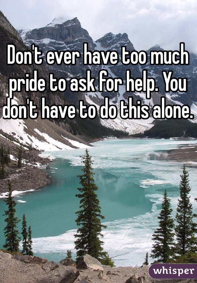 Don't ever have too much pride to ask for help. You don't have to do this alone. 