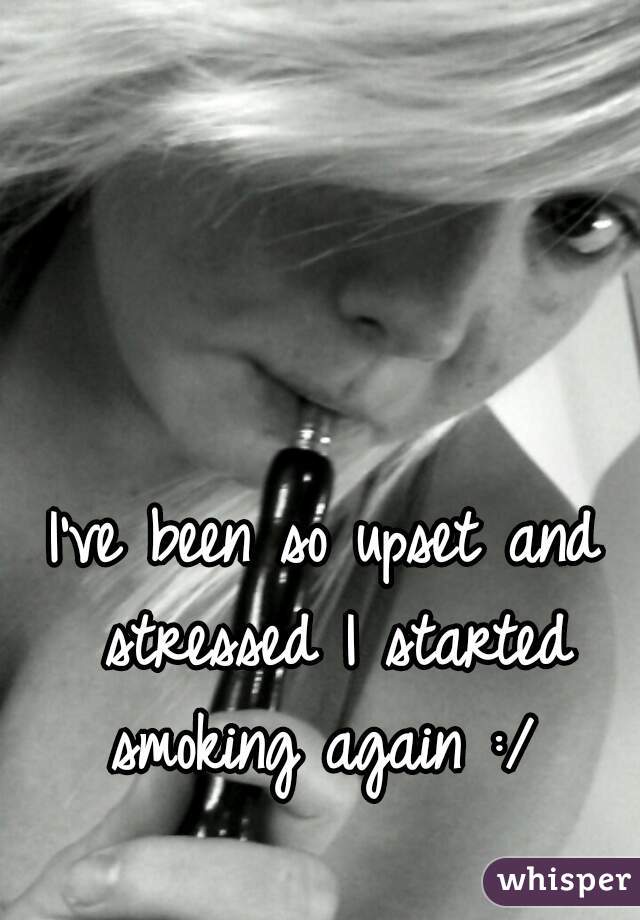 I've been so upset and stressed I started smoking again :/ 