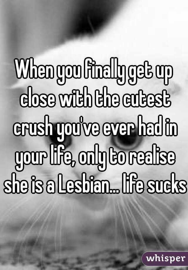 When you finally get up close with the cutest crush you've ever had in your life, only to realise she is a Lesbian... life sucks 