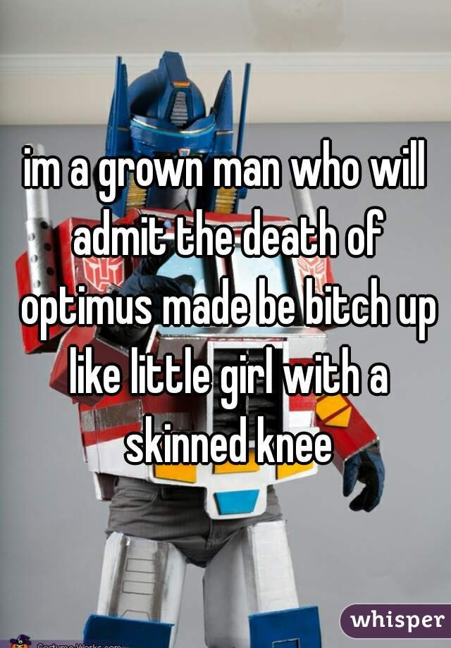 im a grown man who will admit the death of optimus made be bitch up like little girl with a skinned knee