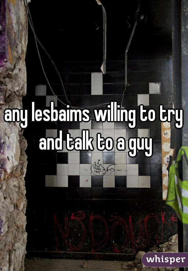 any lesbaims willing to try and talk to a guy