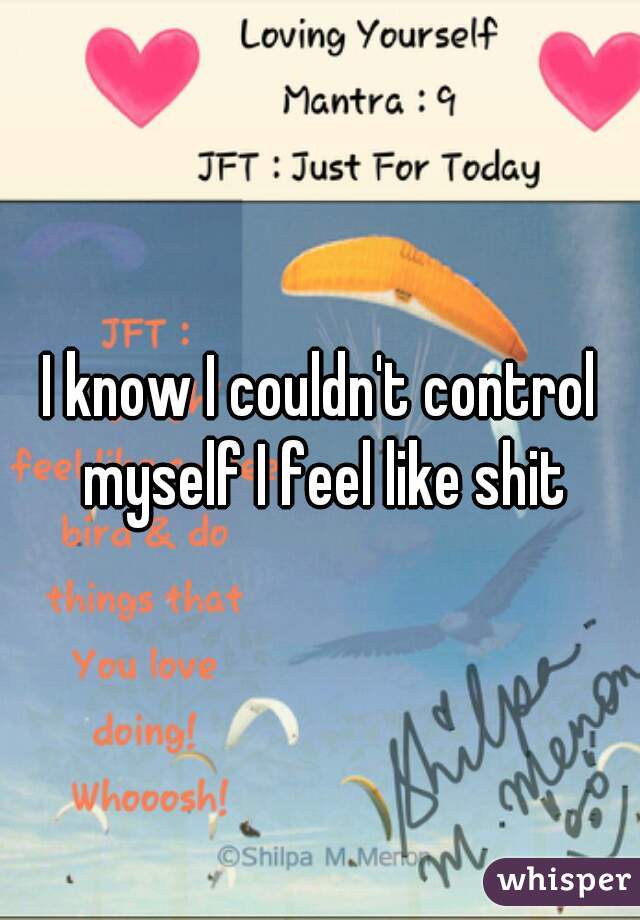 I know I couldn't control myself I feel like shit