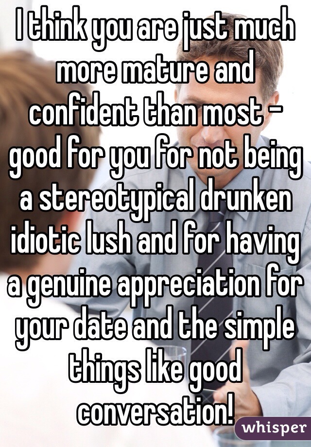 I think you are just much more mature and confident than most - good for you for not being a stereotypical drunken idiotic lush and for having a genuine appreciation for your date and the simple things like good conversation!