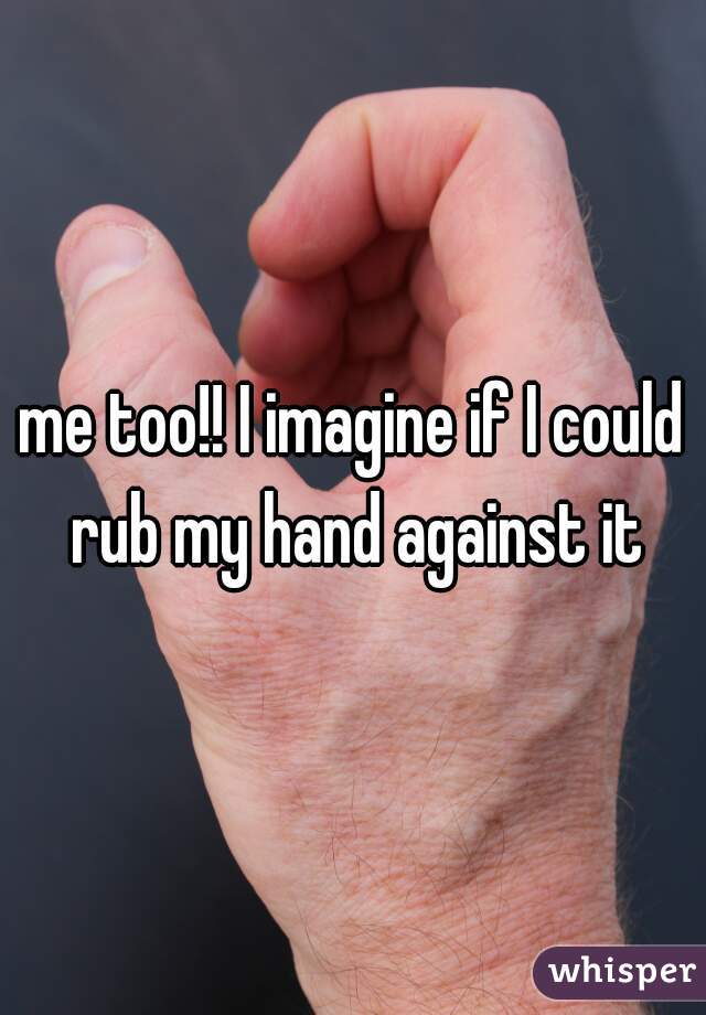 me too!! I imagine if I could rub my hand against it