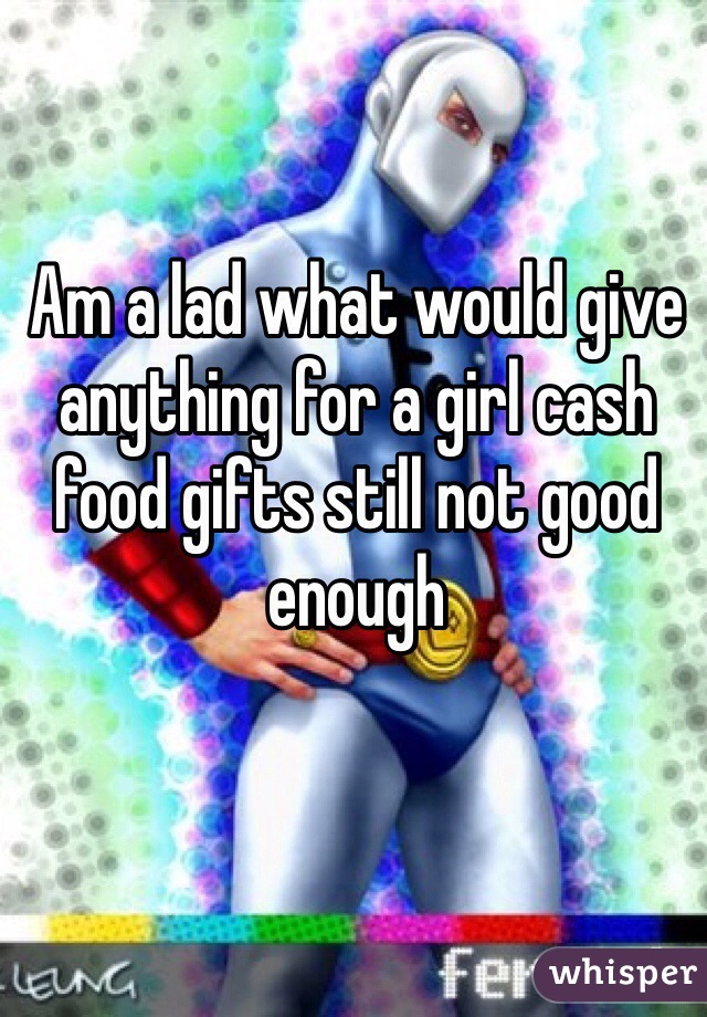 Am a lad what would give anything for a girl cash food gifts still not good enough 