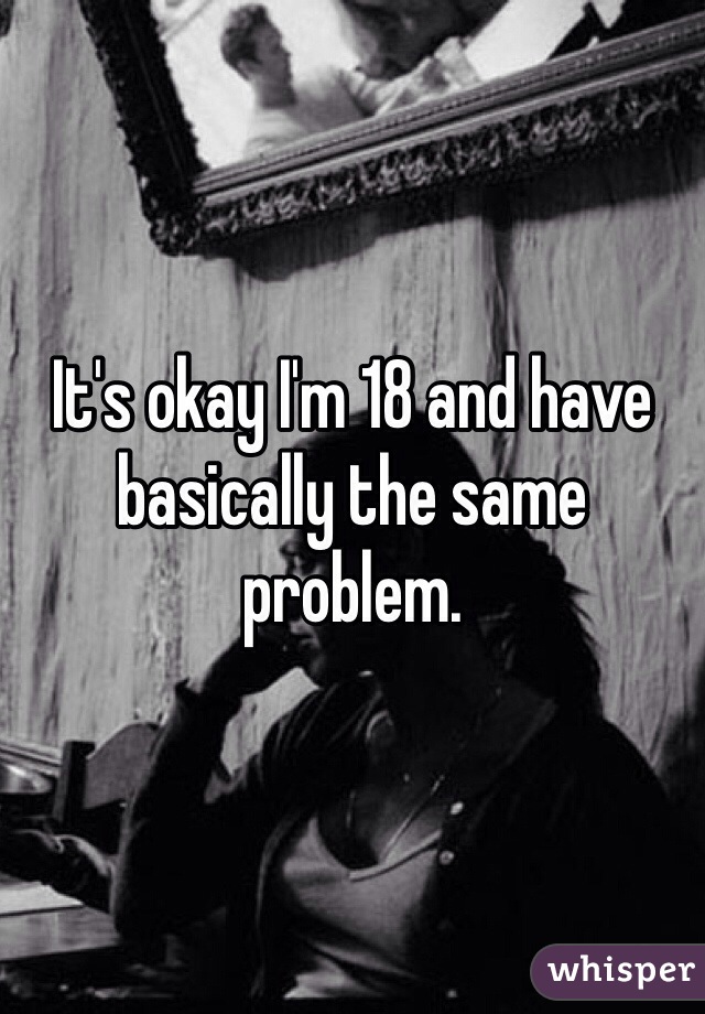 It's okay I'm 18 and have basically the same problem.
