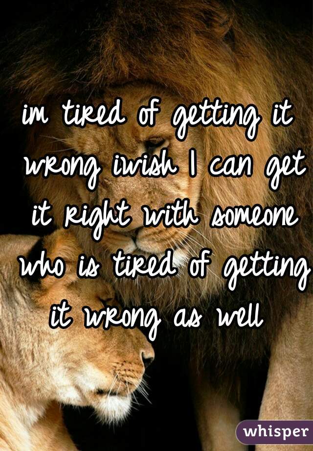 im tired of getting it wrong iwish I can get it right with someone who is tired of getting it wrong as well 