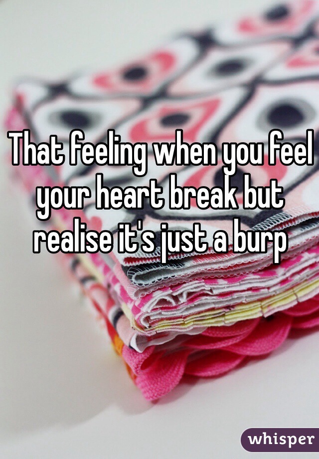That feeling when you feel your heart break but realise it's just a burp