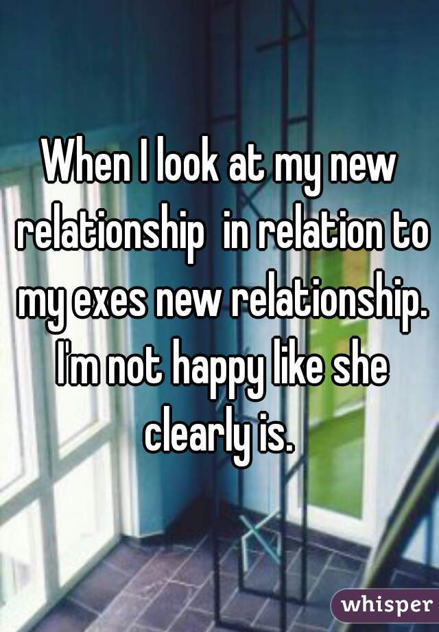 When I look at my new relationship  in relation to my exes new relationship. I'm not happy like she clearly is. 