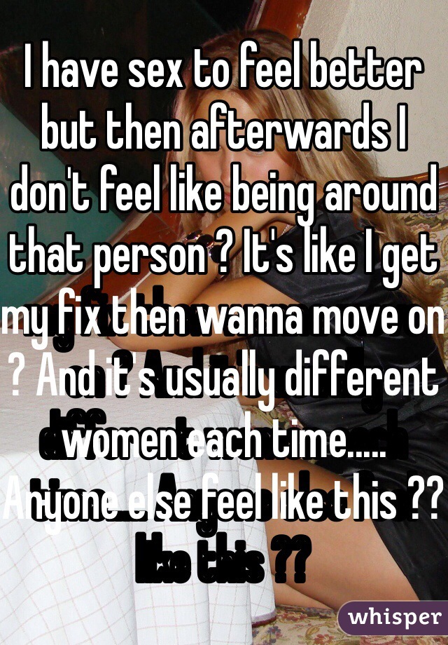 I have sex to feel better but then afterwards I don't feel like being around that person ? It's like I get my fix then wanna move on ? And it's usually different women each time..... Anyone else feel like this ??