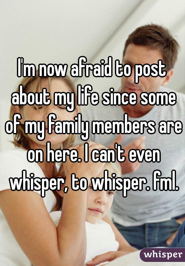 I'm now afraid to post about my life since some of my family members are on here. I can't even whisper, to whisper. fml.