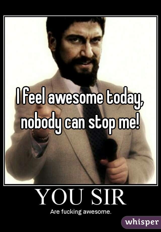I feel awesome today, nobody can stop me! 