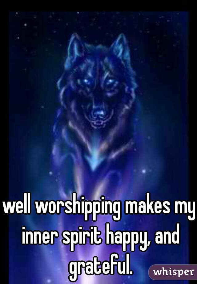 well worshipping makes my inner spirit happy, and grateful.