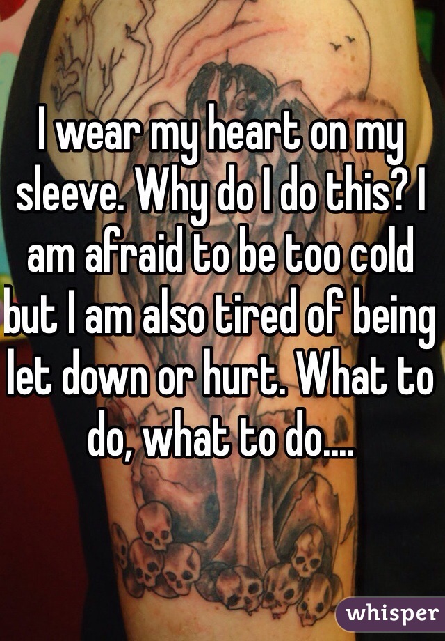 I wear my heart on my sleeve. Why do I do this? I am afraid to be too cold but I am also tired of being let down or hurt. What to do, what to do....
