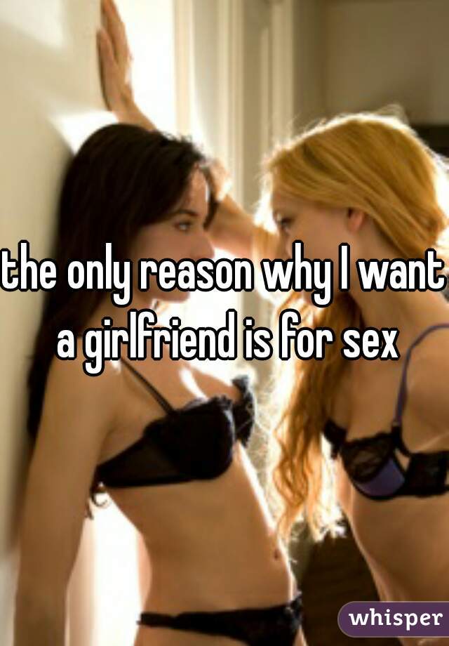 the only reason why I want a girlfriend is for sex