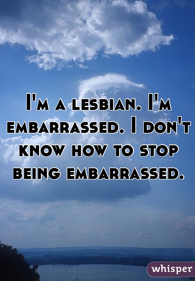 I'm a lesbian. I'm embarrassed. I don't know how to stop being embarrassed. 