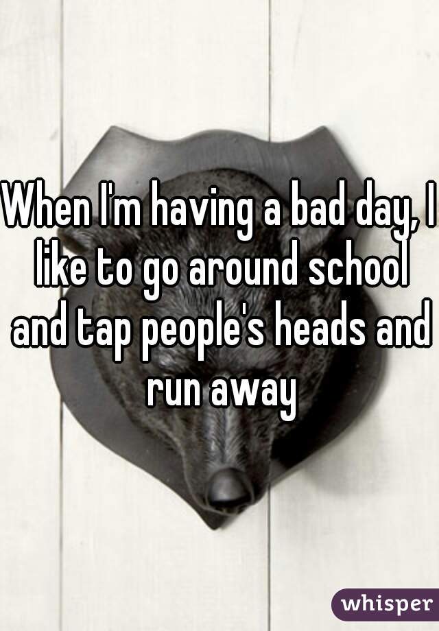 When I'm having a bad day, I like to go around school and tap people's heads and run away