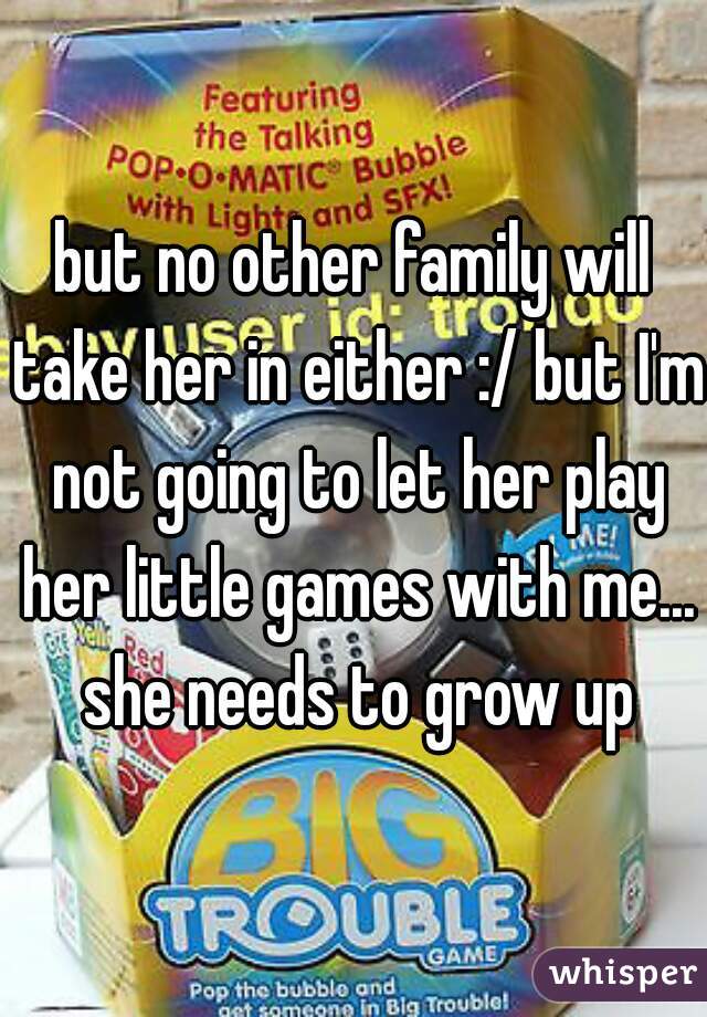 but no other family will take her in either :/ but I'm not going to let her play her little games with me... she needs to grow up