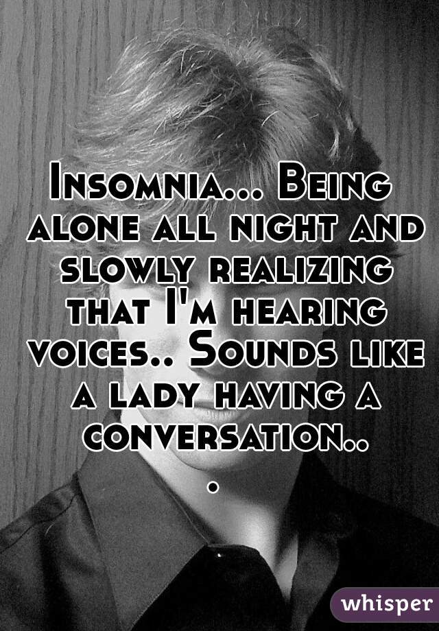 Insomnia... Being alone all night and slowly realizing that I'm hearing voices.. Sounds like a lady having a conversation... 