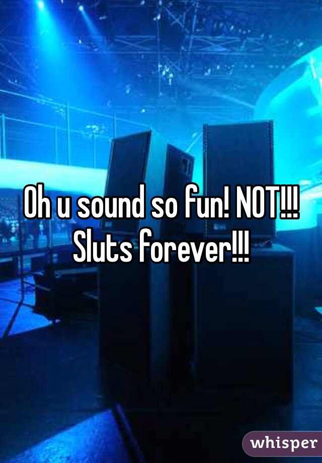 Oh u sound so fun! NOT!!! Sluts forever!!!
