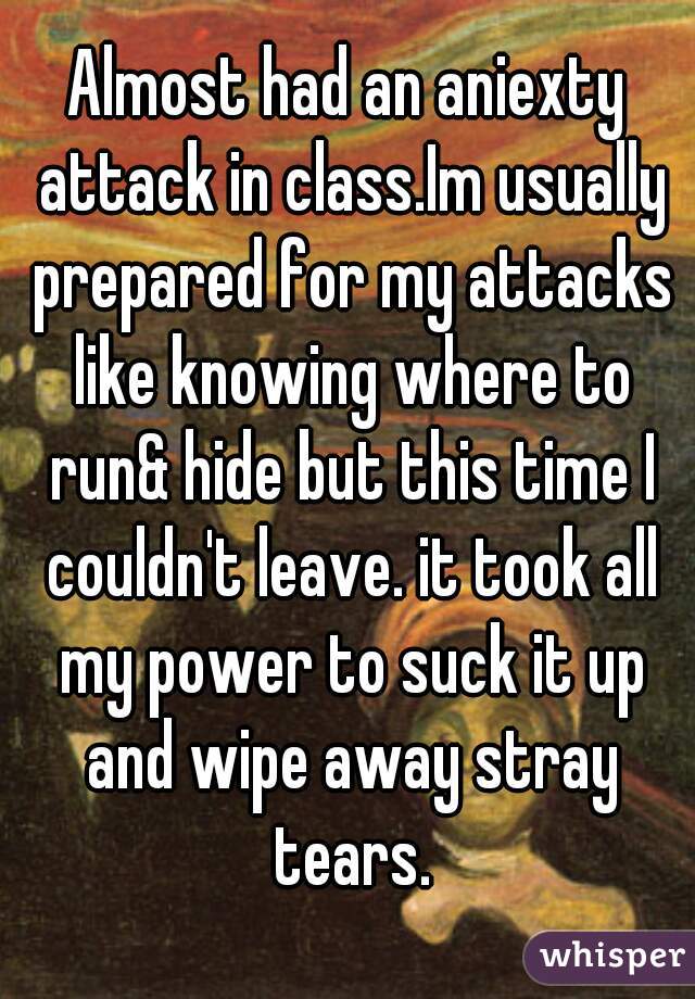 Almost had an aniexty attack in class.Im usually prepared for my attacks like knowing where to run& hide but this time I couldn't leave. it took all my power to suck it up and wipe away stray tears.