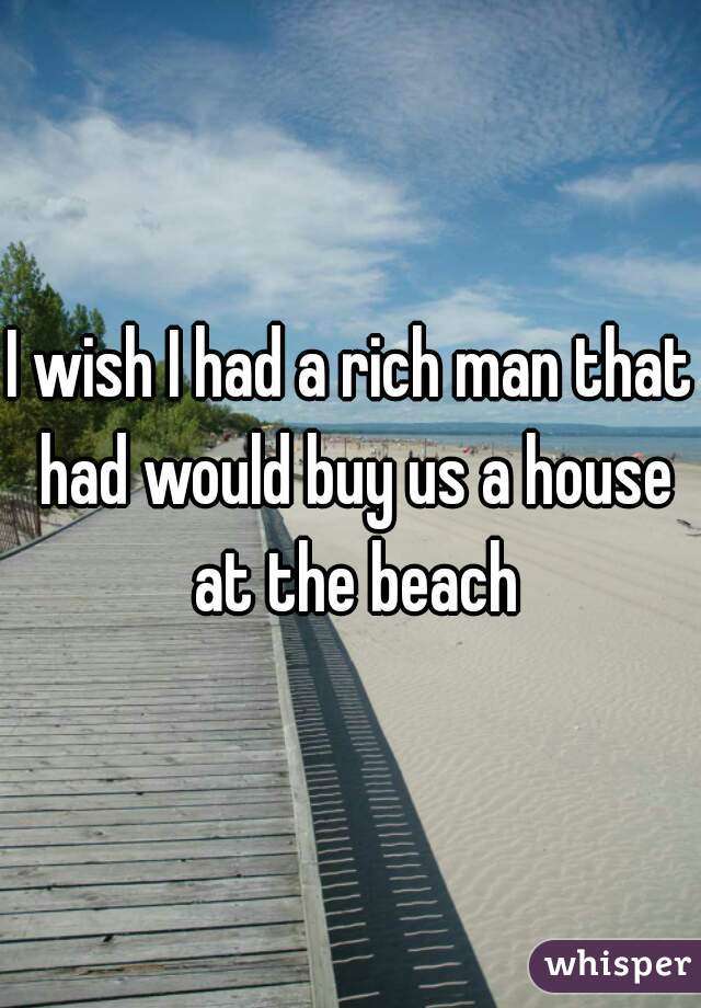 I wish I had a rich man that had would buy us a house at the beach