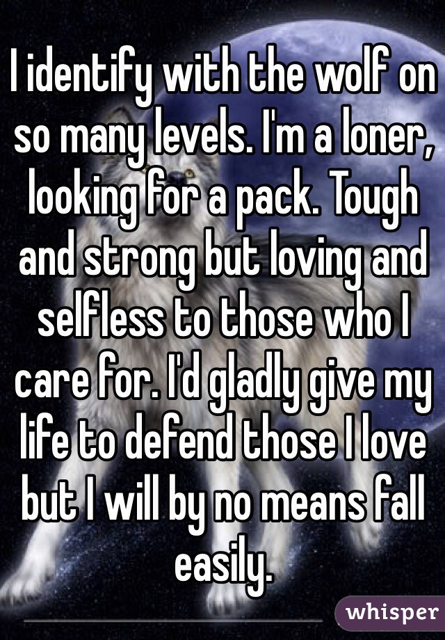 I identify with the wolf on so many levels. I'm a loner, looking for a pack. Tough and strong but loving and selfless to those who I care for. I'd gladly give my life to defend those I love but I will by no means fall easily.
