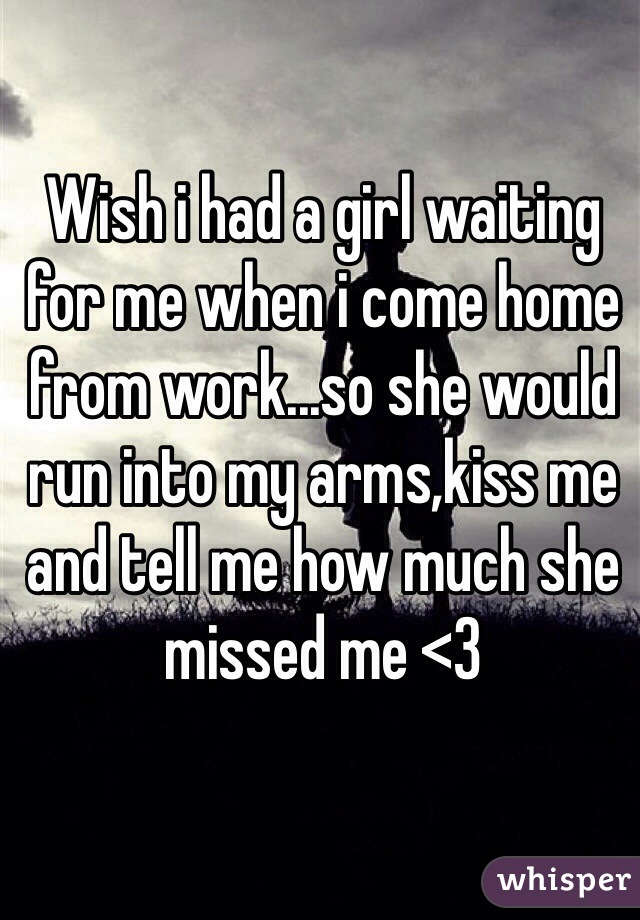 Wish i had a girl waiting for me when i come home from work...so she would run into my arms,kiss me and tell me how much she missed me <3