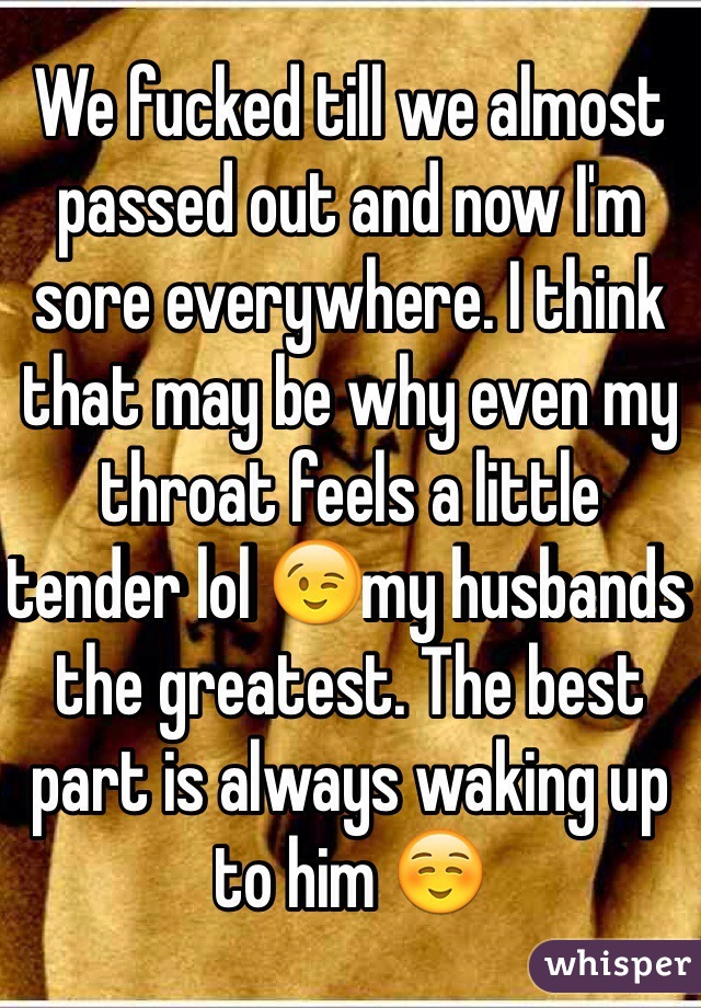 We fucked till we almost passed out and now I'm sore everywhere. I think that may be why even my throat feels a little tender lol 😉my husbands the greatest. The best part is always waking up to him ☺️