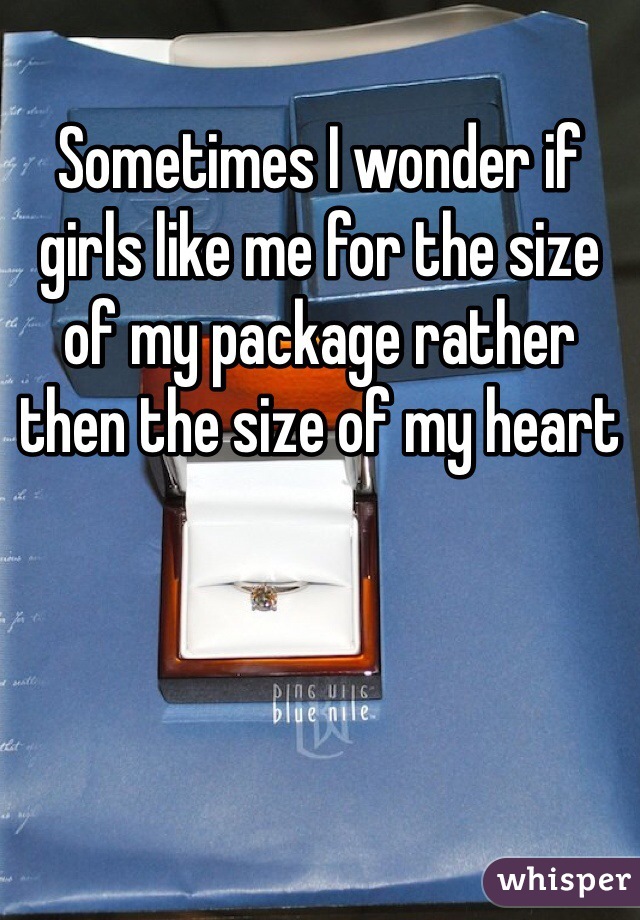 Sometimes I wonder if girls like me for the size of my package rather then the size of my heart