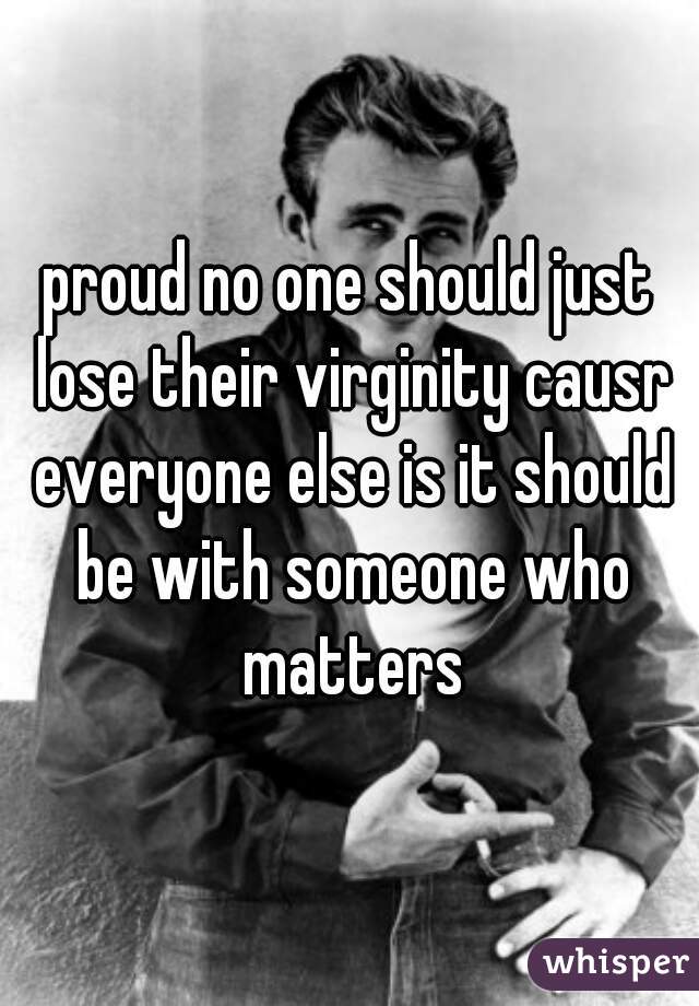 proud no one should just lose their virginity causr everyone else is it should be with someone who matters