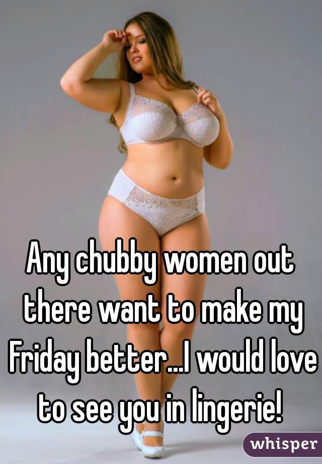 Any chubby women out there want to make my Friday better...I would love to see you in lingerie! 