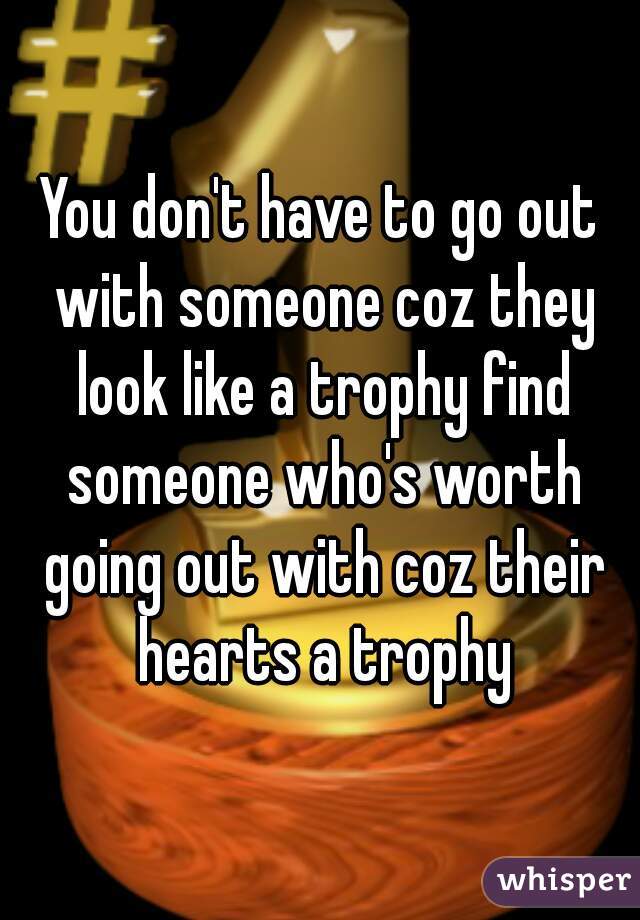 You don't have to go out with someone coz they look like a trophy find someone who's worth going out with coz their hearts a trophy