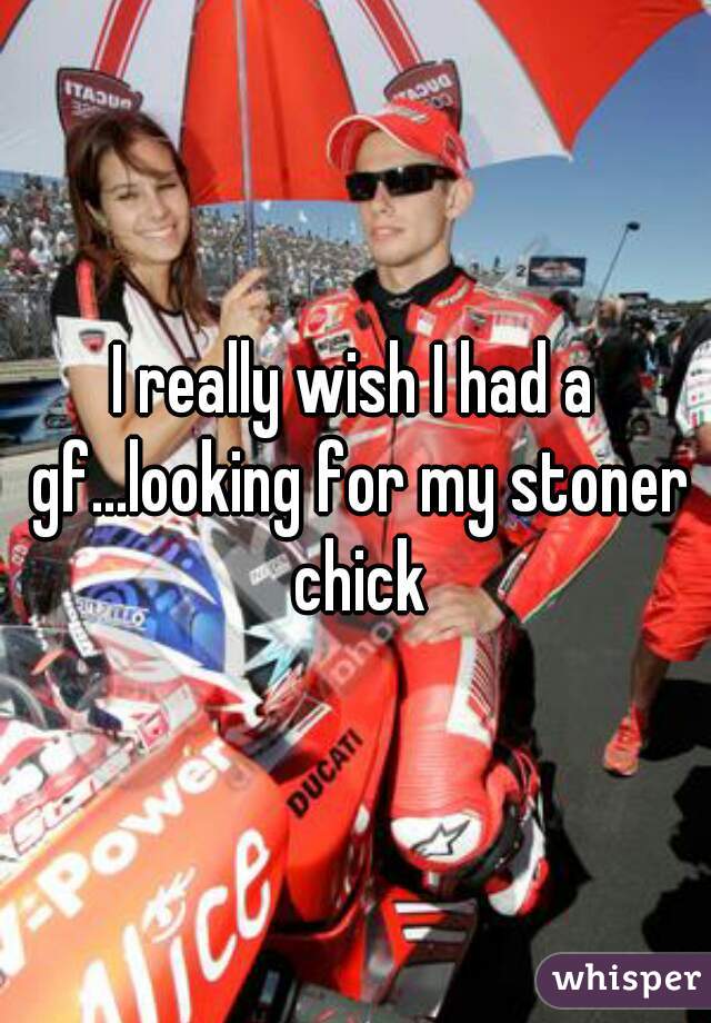 I really wish I had a gf...looking for my stoner chick