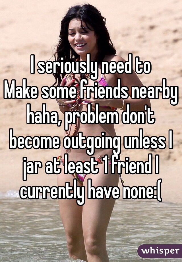 I seriously need to
Make some friends nearby haha, problem don't become outgoing unless I jar at least 1 friend I currently have none:(