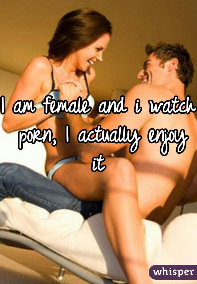 I am female and i watch porn, I actually enjoy it 