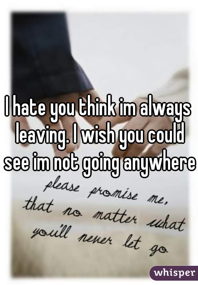 I hate you think im always leaving. I wish you could see im not going anywhere