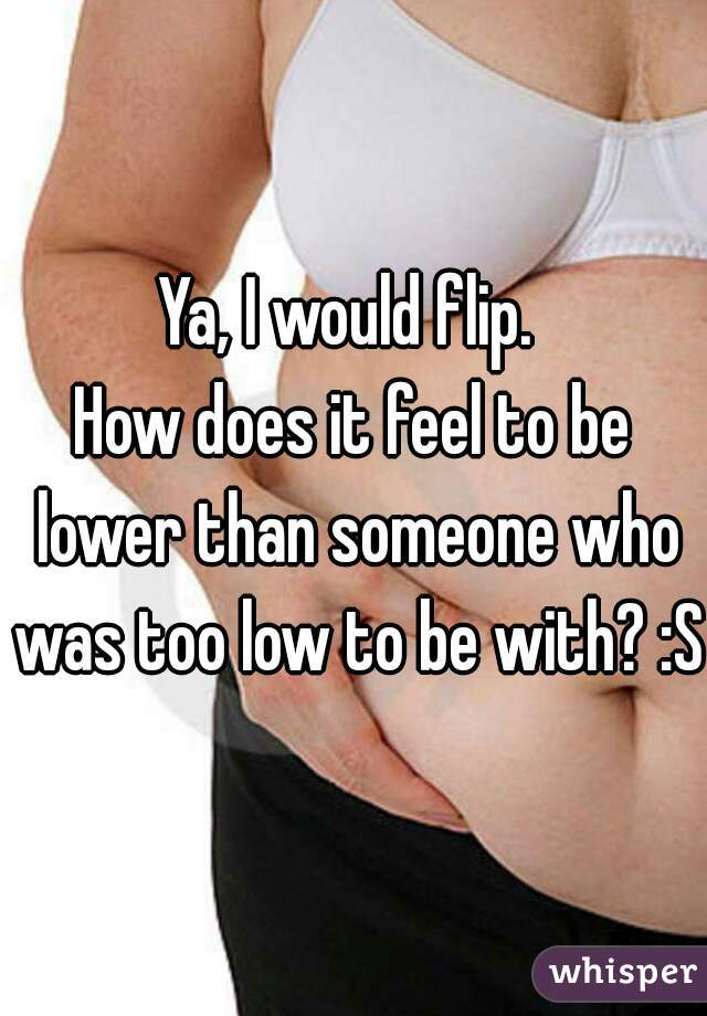 Ya, I would flip. 
How does it feel to be lower than someone who was too low to be with? :S