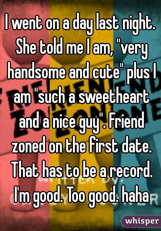 I went on a day last night. She told me I am, "very handsome and cute" plus I am "such a sweetheart and a nice guy". Friend zoned on the first date. That has to be a record. I'm good. Too good. haha