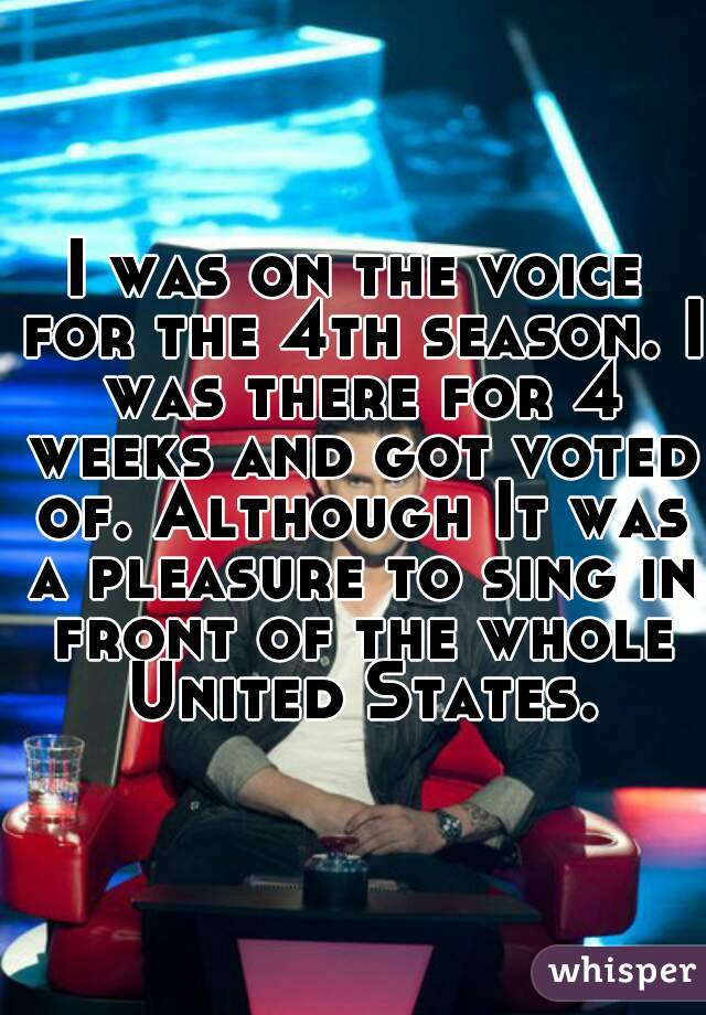 I was on the voice for the 4th season. I was there for 4 weeks and got voted of. Although It was a pleasure to sing in front of the whole United States.