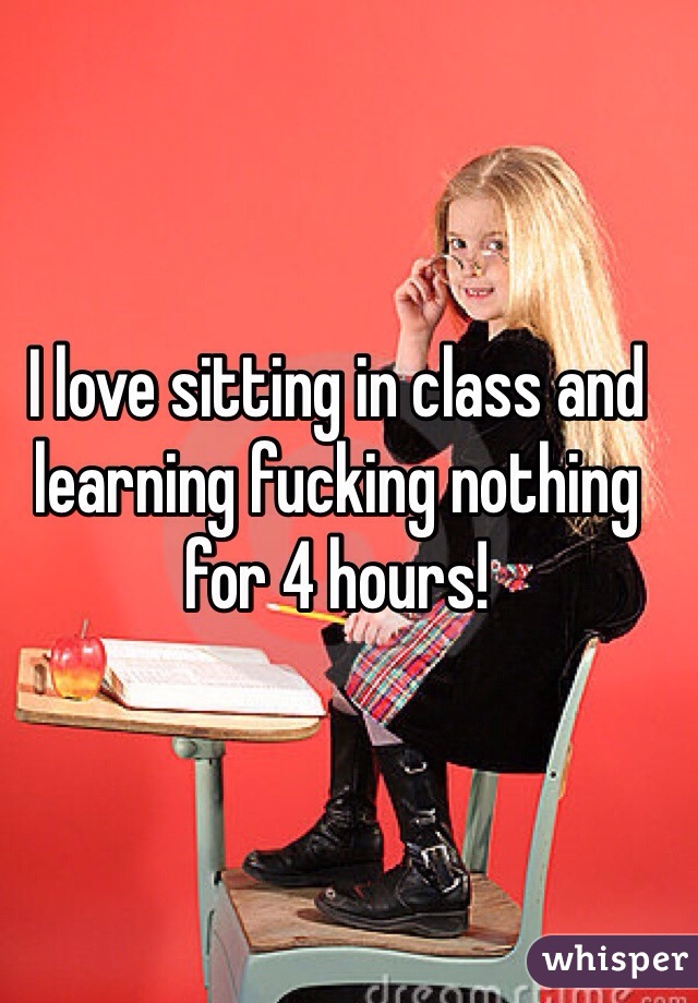 I love sitting in class and learning fucking nothing for 4 hours! 