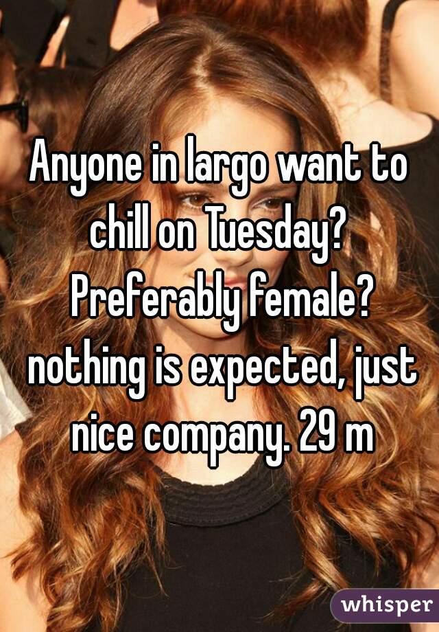 Anyone in largo want to chill on Tuesday?  Preferably female? nothing is expected, just nice company. 29 m