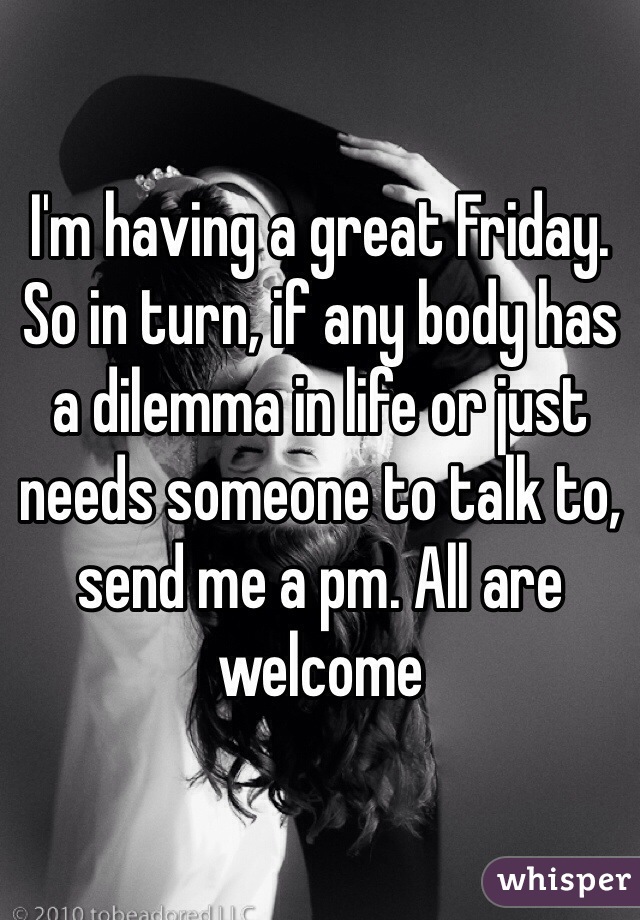I'm having a great Friday. So in turn, if any body has a dilemma in life or just needs someone to talk to, send me a pm. All are welcome
