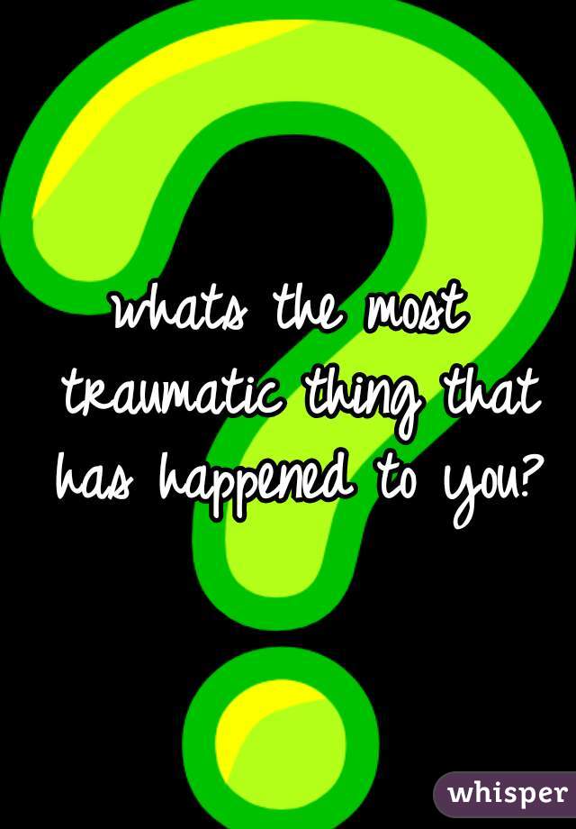 whats the most traumatic thing that has happened to you?