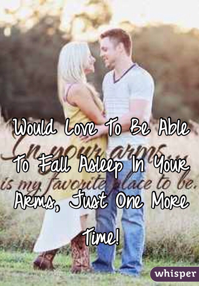 Would Love To Be Able To Fall Asleep In Your Arms, Just One More Time!