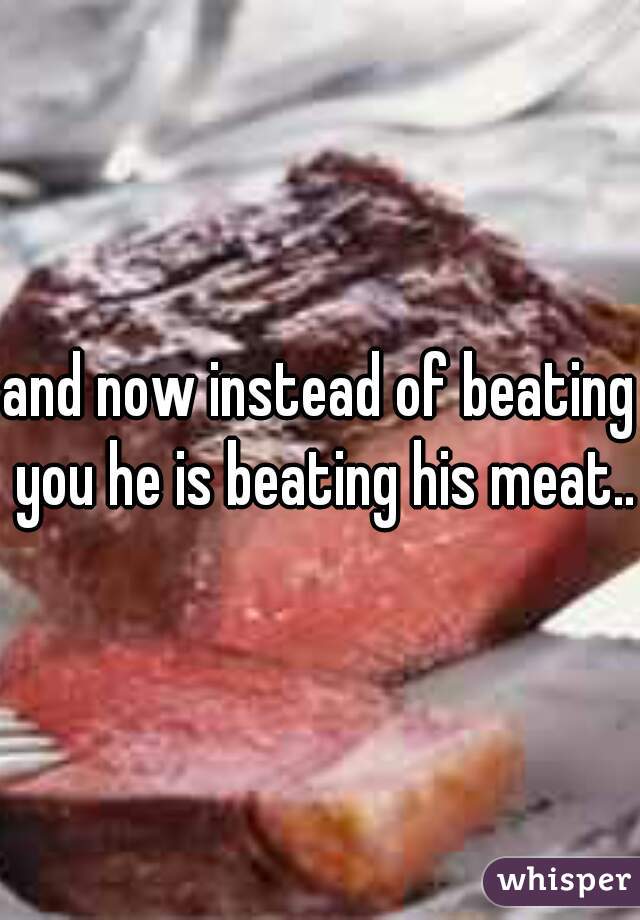 and now instead of beating you he is beating his meat..