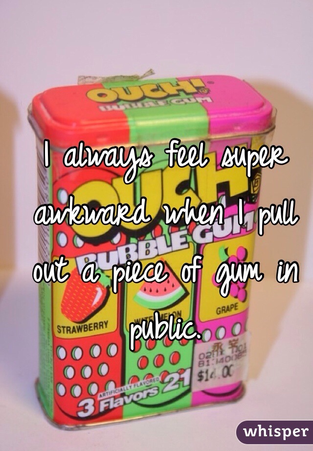 I always feel super awkward when I pull out a piece of gum in public.