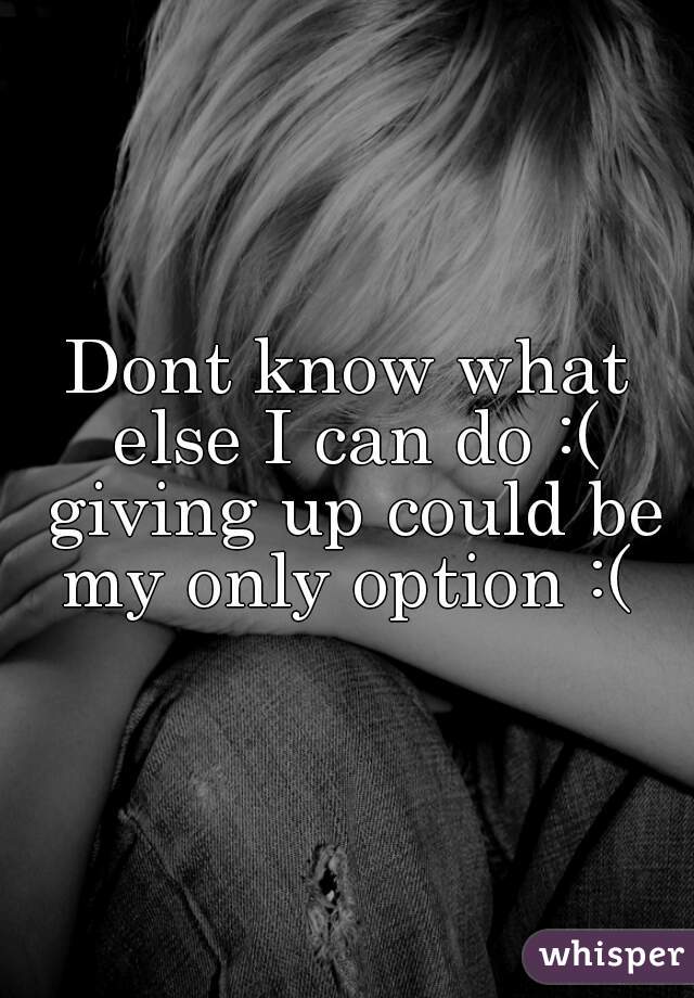 Dont know what else I can do :( giving up could be my only option :( 